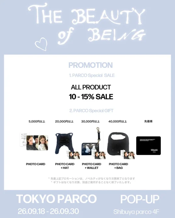 THE BEAUTY of BEING PROMOTION 1. PARCO Special SALE ALL PRODUCT 10 - 15% SALE 2. PARCO Special GIFT 5,000円以上 PHOTO CARD 20,000円以上 PHOTO CARD + HAT 30,000円以上 PHOTO CARD + WALLET 40,000円以上 PHOTO CARD + BAG 先着順 Miseki SEOUL 先着上記プロモーションは、ノベルティがなくなり次第終了となります ギフトはなくなり次第、別途ご案内することなく終了いたします。 TOKYO PARCO POP-UP 26.09.18 - 26.09.30 Shibuya parco 4F